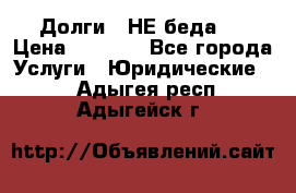 Долги - НЕ беда ! › Цена ­ 1 000 - Все города Услуги » Юридические   . Адыгея респ.,Адыгейск г.